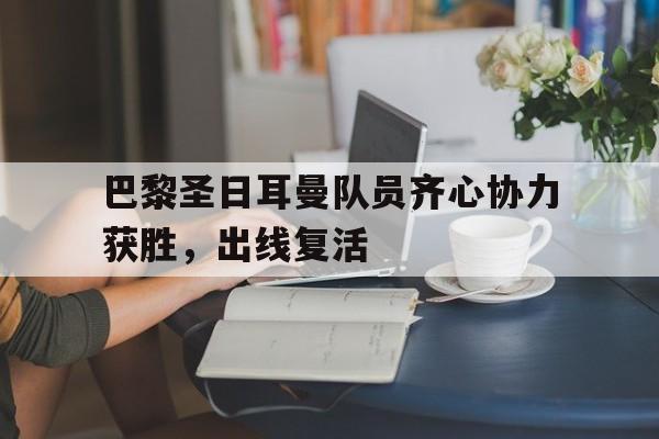 九游娱乐入口-包含巴黎圣日耳曼队员齐心协力获胜，出线复活的词条